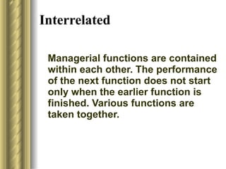 Interrelated   Managerial functions are contained within each other. The performance of the next function does not start only when the earlier function is finished. Various functions are taken together. 