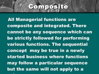 Composite   All Managerial functions are composite and integrated. There cannot be any sequence which can be strictly followed for performing various functions. The sequential concept  may be true in a newly started business where functions may follow a particular sequence but the same will not apply to a going concern. 
