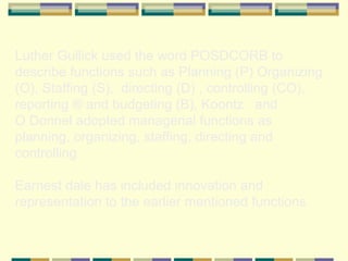 Luther Gullick used the word POSDCORB to describe functions such as Planning (P) Organizing (O), Staffing (S),  directing (D) , controlling (CO), reporting ® and budgeting (B), Koontz  and  O Donnel adopted managerial functions as planning, organizing, staffing, directing and controlling.  Earnest dale has included innovation and representation to the earlier mentioned functions 