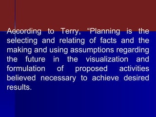 According to Terry, “Planning is the selecting and relating of facts and the making and using assumptions regarding the future in the visualization and formulation of proposed activities believed necessary to achieve desired results. 