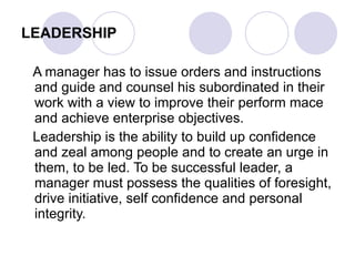 LEADERSHIP A manager has to issue orders and instructions and guide and counsel his subordinated in their work with a view to improve their perform mace and achieve enterprise objectives.  Leadership is the ability to build up confidence and zeal among people and to create an urge in them, to be led. To be successful leader, a manager must possess the qualities of foresight, drive initiative, self confidence and personal integrity. 