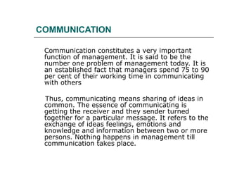 COMMUNICATION Communication constitutes a very important function of management. It is said to be the number one problem of management today. It is an established fact that managers spend 75 to 90 per cent of their working time in communicating with others  Thus, communicating means sharing of ideas in common. The essence of communicating is getting the receiver and they sender turned together for a particular message. It refers to the exchange of ideas feelings, emotions and knowledge and information between two or more persons. Nothing happens in management till communication takes place.  