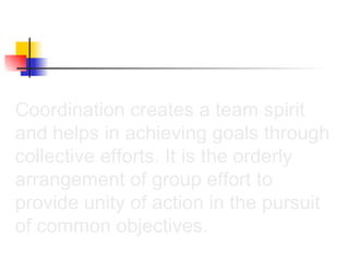 Coordination creates a team spirit and helps in achieving goals through collective efforts. It is the orderly arrangement of group effort to provide unity of action in the pursuit of common objectives.  