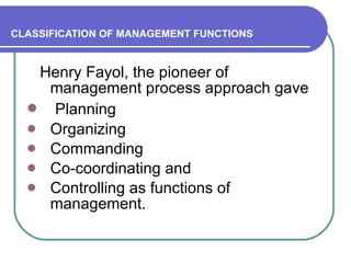 CLASSIFICATION OF MANAGEMENT FUNCTIONS Henry Fayol, the pioneer of management process approach gave Planning  Organizing  Commanding  Co-coordinating and  Controlling as functions of management.  