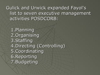 Gulick and Urwick expanded Fayol's list to seven executive management activities POSDCORB: Planning Organising Staffing  Directing (Controlling) Coordinating  Reporting Budgeting 