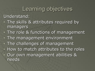 Learning objectives Understand: The skills & attributes required by managers The role & functions of management The management environment The challenges of management How to match attributes to the roles Our own management abilities & needs 