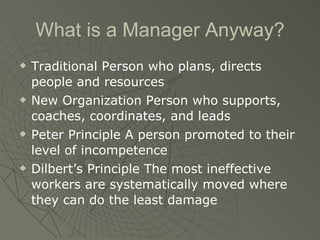 What is a Manager Anyway? Traditional Person who plans, directs people and resources New Organization Person who supports, coaches, coordinates, and leads Peter Principle A person promoted to their level of incompetence Dilbert’s Principle The most ineffective workers are systematically moved where they can do the least damage 