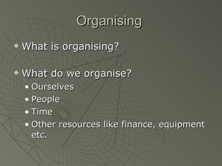 Organising  What is organising? What do we organise? Ourselves People Time Other resources like finance, equipment etc. 