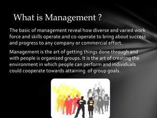 What is Management ?The basic of management reveal how diverse and varied work force and skills operate and co-operate to bring about success and progress to any company or commercial effort.Management is the art of getting things done through and with people is organized groups. It is the art of creating the environment in which people can perform and individuals could cooperate towards attaining of group goals.