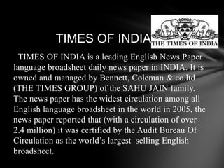 TIMES OF INDIATIMES OF INDIA is a leading English News Paper language broadsheet daily news paper in INDIA. It is owned and managed by Bennett, Coleman & co.ltd (THE TIMES GROUP) of the SAHU JAIN family. The news paper has the widest circulation among all English language broadsheet in the world in 2005, the news paper reported that (with a circulation of over 2.4 million) it was certified by the Audit Bureau Of Circulation as the world’s largest selling English broadsheet.