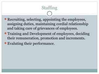 Staffing
Recruiting, selecting, appointing the employees,
assigning duties, maintaining cordial relationship
and taking care of grievances of employees.
Training and Development of employees, deciding
their remuneration, promotion and increments.
Evaluting their performance.
 