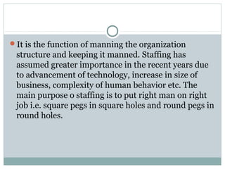 It is the function of manning the organization
structure and keeping it manned. Staffing has
assumed greater importance in the recent years due
to advancement of technology, increase in size of
business, complexity of human behavior etc. The
main purpose o staffing is to put right man on right
job i.e. square pegs in square holes and round pegs in
round holes.
 