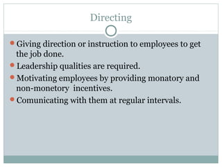 Directing
Giving direction or instruction to employees to get
the job done.
Leadership qualities are required.
Motivating employees by providing monatory and
non-monetory incentives.
Comunicating with them at regular intervals.
 