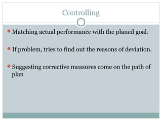 Controlling
Matching actual performance with the planed goal.
If problem, tries to find out the reasons of deviation.
Suggesting corrective measures come on the path of
plan
 