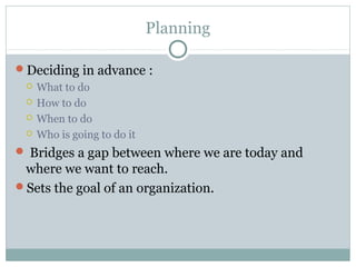 Planning
Deciding in advance :
 What to do
 How to do
 When to do
 Who is going to do it
 Bridges a gap between where we are today and
where we want to reach.
Sets the goal of an organization.
 