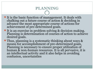 PLANNING
It is the basic function of management. It deals with
chalking out a future course of action & deciding in
advance the most appropriate course of actions for
achievement of pre-determined goals.
It is an exercise in problem solving & decision making.
Planning is determination of courses of action to achieve
desired goals.
Thus, planning is a systematic thinking about ways &
means for accomplishment of pre-determined goals.
Planning is necessary to ensure proper utilization of
human & non-human resources. It is all pervasive, it is
an intellectual activity and it also helps in avoiding
confusion, uncertainties
 