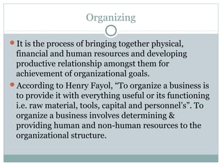 Organizing
It is the process of bringing together physical,
financial and human resources and developing
productive relationship amongst them for
achievement of organizational goals.
According to Henry Fayol, “To organize a business is
to provide it with everything useful or its functioning
i.e. raw material, tools, capital and personnel’s”. To
organize a business involves determining &
providing human and non-human resources to the
organizational structure.
 