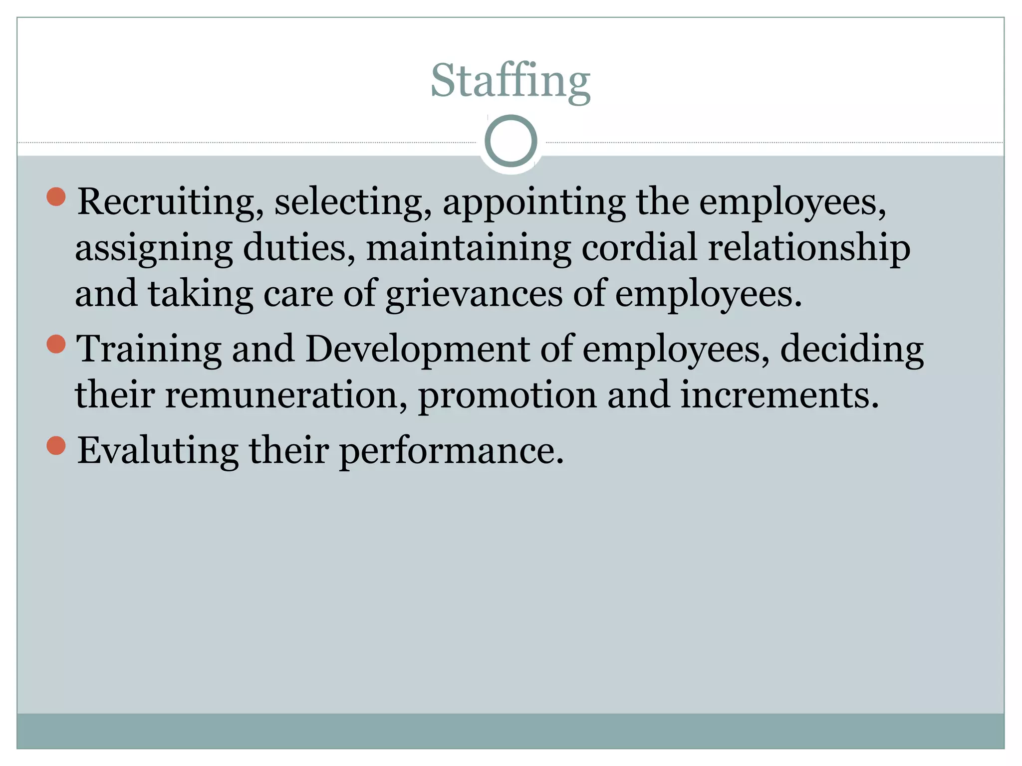 Staffing
Recruiting, selecting, appointing the employees,
assigning duties, maintaining cordial relationship
and taking care of grievances of employees.
Training and Development of employees, deciding
their remuneration, promotion and increments.
Evaluting their performance.
 