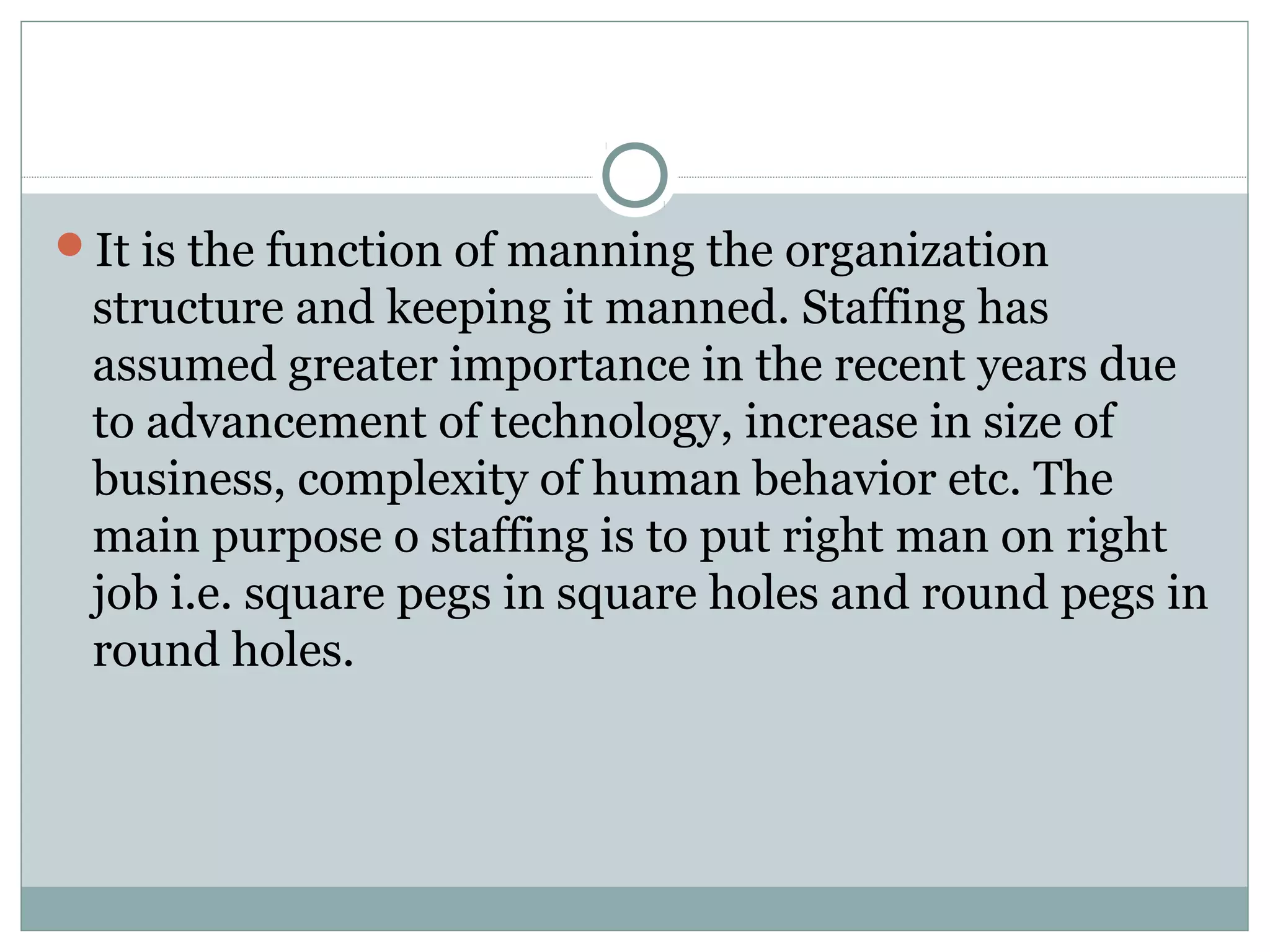 It is the function of manning the organization
structure and keeping it manned. Staffing has
assumed greater importance in the recent years due
to advancement of technology, increase in size of
business, complexity of human behavior etc. The
main purpose o staffing is to put right man on right
job i.e. square pegs in square holes and round pegs in
round holes.
 