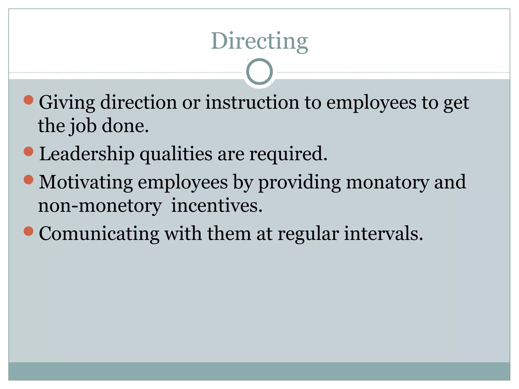 Directing
Giving direction or instruction to employees to get
the job done.
Leadership qualities are required.
Motivating employees by providing monatory and
non-monetory incentives.
Comunicating with them at regular intervals.
 