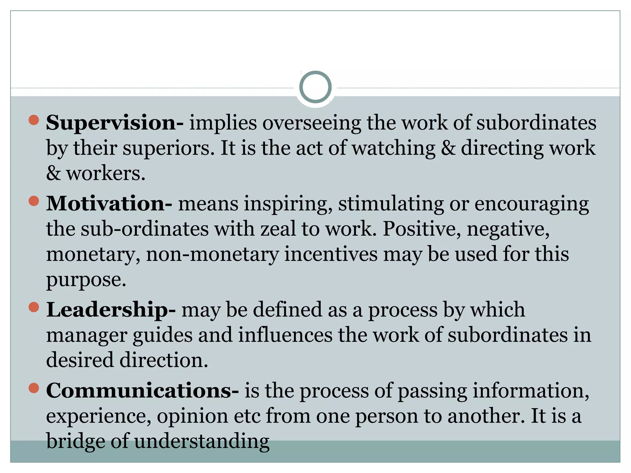 Supervision- implies overseeing the work of subordinates
by their superiors. It is the act of watching & directing work
& workers.
Motivation- means inspiring, stimulating or encouraging
the sub-ordinates with zeal to work. Positive, negative,
monetary, non-monetary incentives may be used for this
purpose.
Leadership- may be defined as a process by which
manager guides and influences the work of subordinates in
desired direction.
Communications- is the process of passing information,
experience, opinion etc from one person to another. It is a
bridge of understanding
 