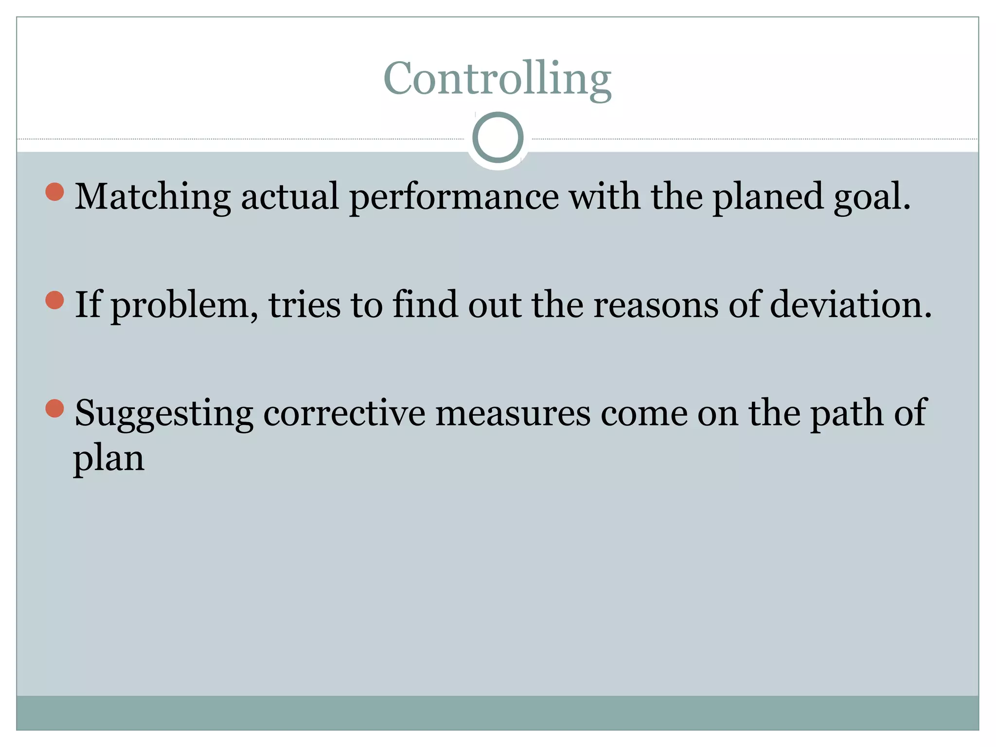 Controlling
Matching actual performance with the planed goal.
If problem, tries to find out the reasons of deviation.
Suggesting corrective measures come on the path of
plan
 