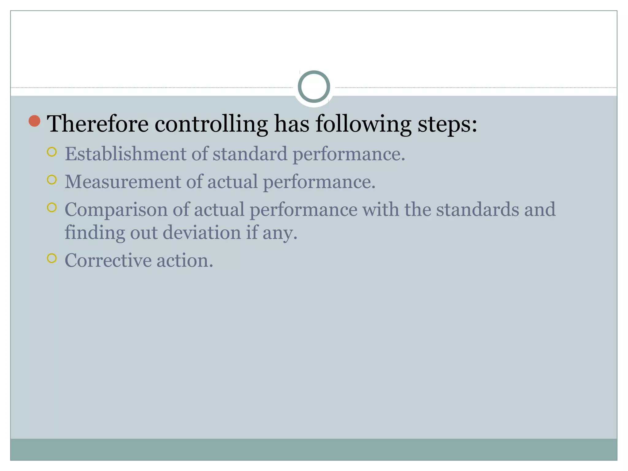 Therefore controlling has following steps:
 Establishment of standard performance.
 Measurement of actual performance.
 Comparison of actual performance with the standards and
finding out deviation if any.
 Corrective action.
 