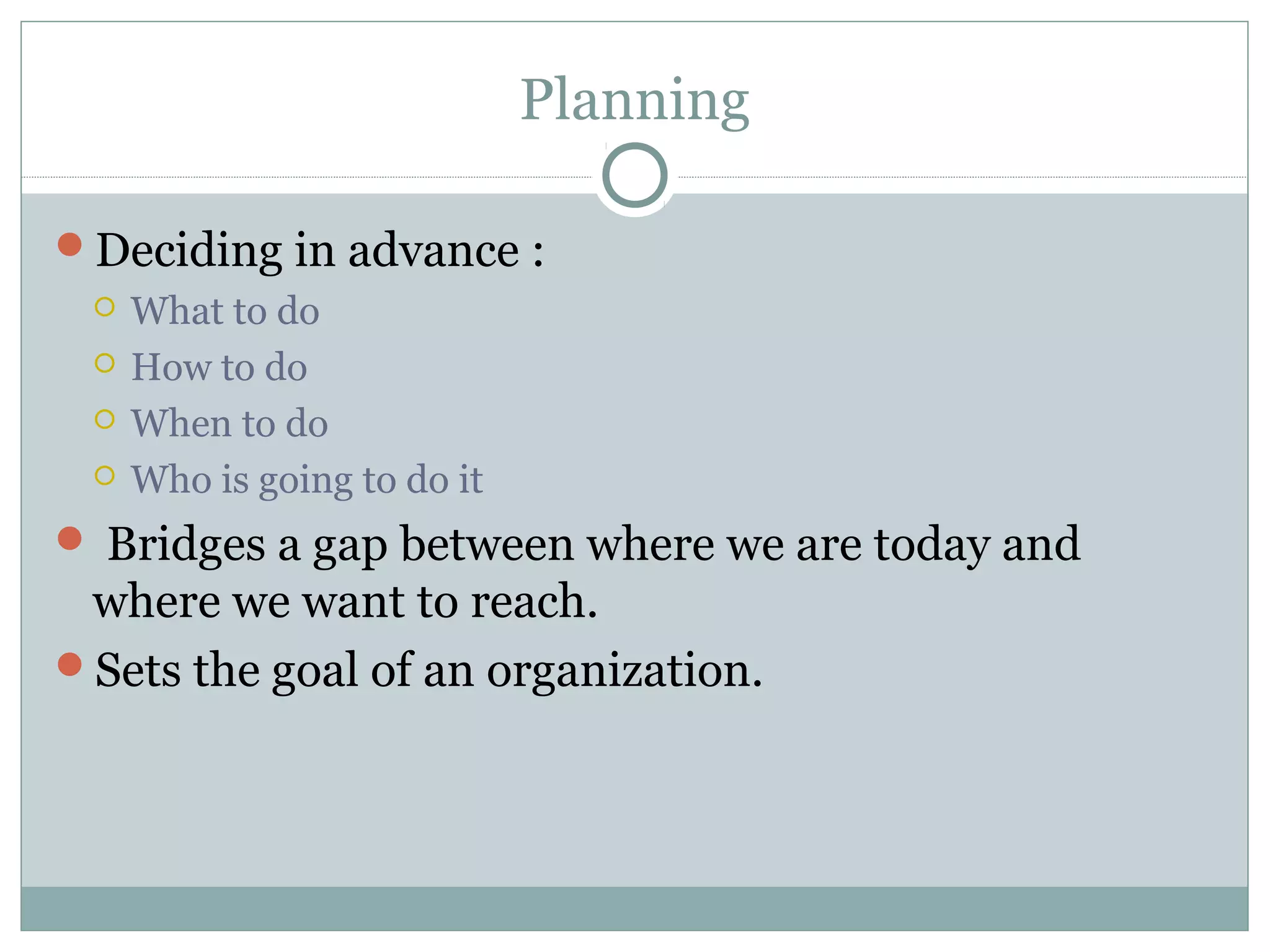 Planning
Deciding in advance :
 What to do
 How to do
 When to do
 Who is going to do it
 Bridges a gap between where we are today and
where we want to reach.
Sets the goal of an organization.
 