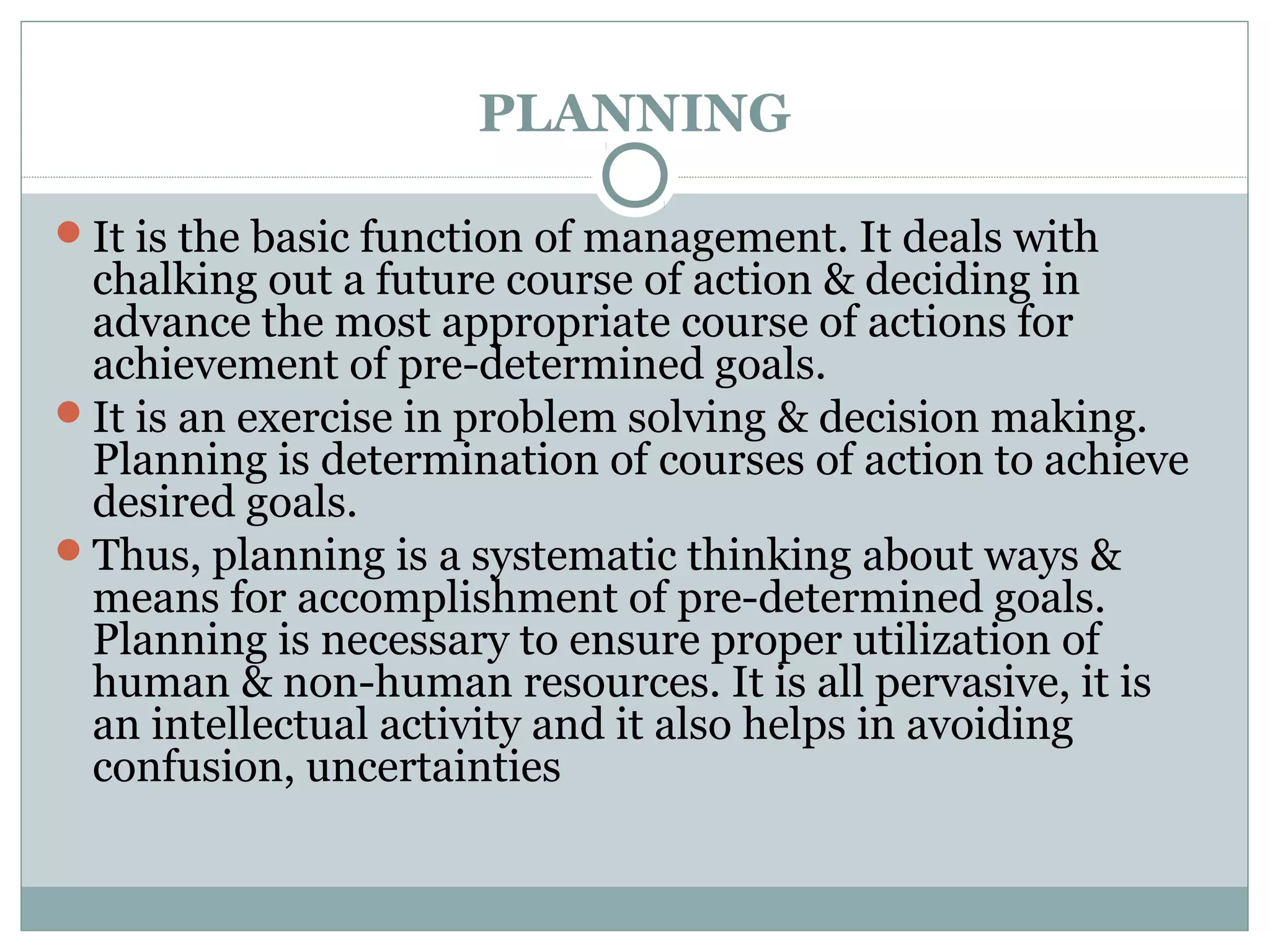 PLANNING
It is the basic function of management. It deals with
chalking out a future course of action & deciding in
advance the most appropriate course of actions for
achievement of pre-determined goals.
It is an exercise in problem solving & decision making.
Planning is determination of courses of action to achieve
desired goals.
Thus, planning is a systematic thinking about ways &
means for accomplishment of pre-determined goals.
Planning is necessary to ensure proper utilization of
human & non-human resources. It is all pervasive, it is
an intellectual activity and it also helps in avoiding
confusion, uncertainties
 