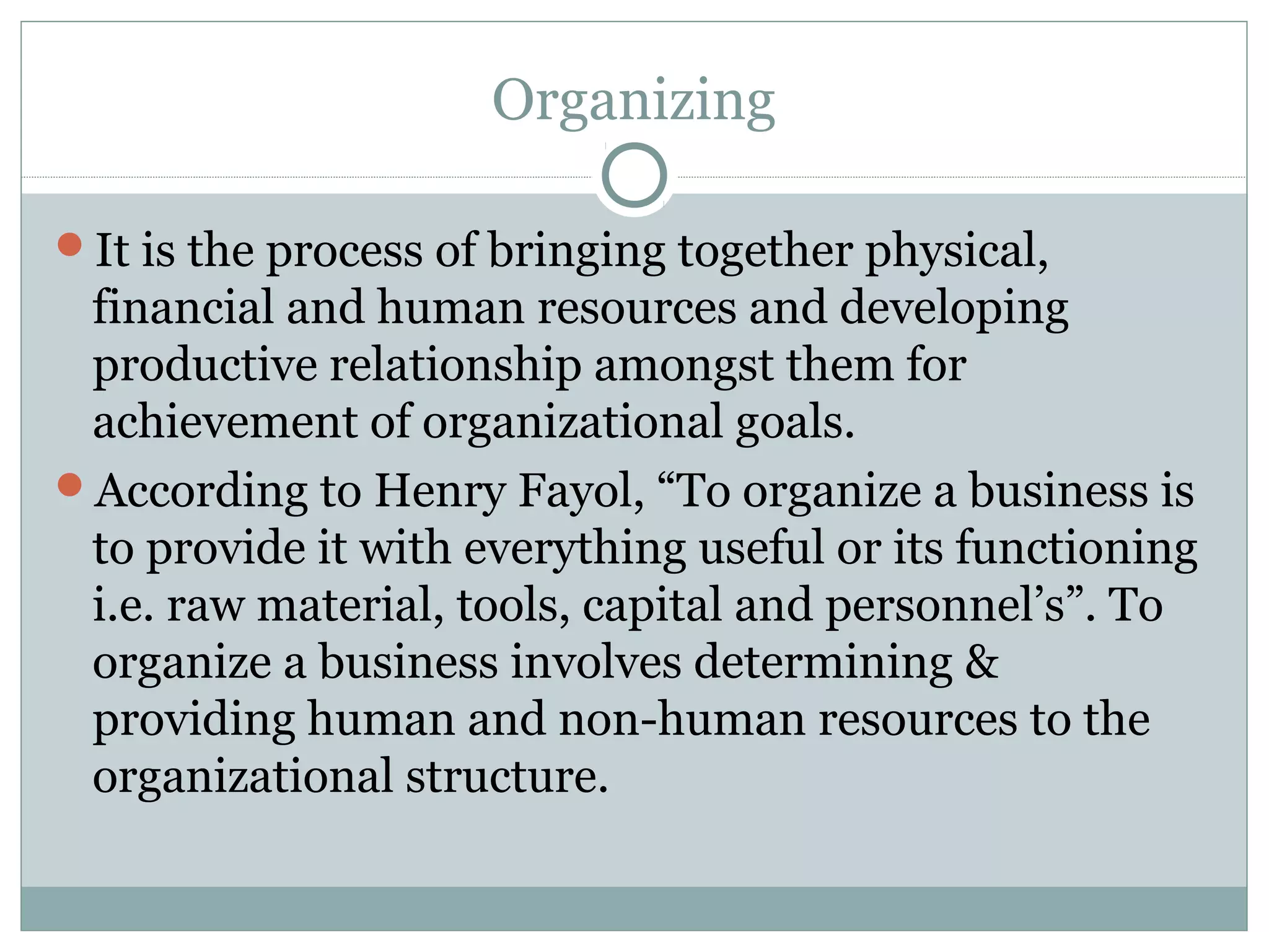 Organizing
It is the process of bringing together physical,
financial and human resources and developing
productive relationship amongst them for
achievement of organizational goals.
According to Henry Fayol, “To organize a business is
to provide it with everything useful or its functioning
i.e. raw material, tools, capital and personnel’s”. To
organize a business involves determining &
providing human and non-human resources to the
organizational structure.
 