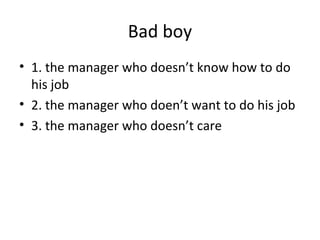 Bad boy
• 1. the manager who doesn’t know how to do
his job
• 2. the manager who doen’t want to do his job
• 3. the manager who doesn’t care

 