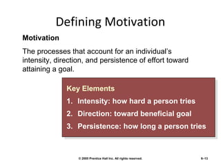 Defining Motivation
Motivation
The processes that account for an individual’s
intensity, direction, and persistence of effort toward
attaining a goal.
Key Elements
Key Elements
1. Intensity: how hard a person tries
1. Intensity: how hard a person tries
2.
2.
3.
3.

Direction: toward beneficial goal
Direction: toward beneficial goal
Persistence: how long a person tries
Persistence: how long a person tries

© 2005 Prentice Hall Inc. All rights reserved.

6–13

 