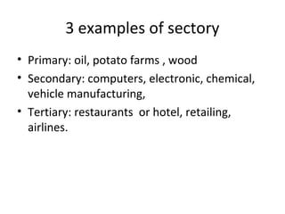 3 examples of sectory
• Primary: oil, potato farms , wood
• Secondary: computers, electronic, chemical,
vehicle manufacturing,
• Tertiary: restaurants or hotel, retailing,
airlines.

 