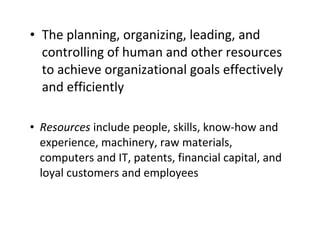 • The planning, organizing, leading, and
controlling of human and other resources
to achieve organizational goals effectively
and efficiently
• Resources include people, skills, know-how and
experience, machinery, raw materials,
computers and IT, patents, financial capital, and
loyal customers and employees

 