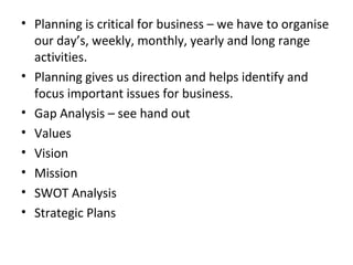 • Planning is critical for business – we have to organise
our day’s, weekly, monthly, yearly and long range
activities.
• Planning gives us direction and helps identify and
focus important issues for business.
• Gap Analysis – see hand out
• Values
• Vision
• Mission
• SWOT Analysis
• Strategic Plans

 