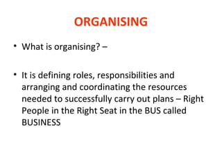 ORGANISING
• What is organising? –
• It is defining roles, responsibilities and
arranging and coordinating the resources
needed to successfully carry out plans – Right
People in the Right Seat in the BUS called
BUSINESS

 