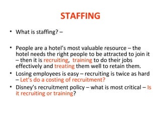 STAFFING
• What is staffing? –
• People are a hotel’s most valuable resource – the
hotel needs the right people to be attracted to join it
– then it is recruiting, training to do their jobs
effectively and treating them well to retain them.
• Losing employees is easy – recruiting is twice as hard
– Let’s do a costing of recruitment?
• Disney’s recruitment policy – what is most critical – Is
it recruiting or training?

 