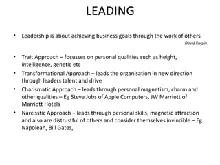 LEADING
•

Leadership is about achieving business goals through the work of others
David Karpin

•

Trait Approach – focusses on personal qualities such as height,
intelligence, genetic etc
• Transformational Approach – leads the organisation in new direction
through leaders talent and drive
• Charismatic Approach – leads through personal magnetism, charm and
other qualities – Eg Steve Jobs of Apple Computers, JW Marriott of
Marriott Hotels
• Narcisstic Approach – leads through personal skills, magnetic attraction
and also are distrustful of others and consider themselves invincible – Eg
Napolean, Bill Gates,

 
