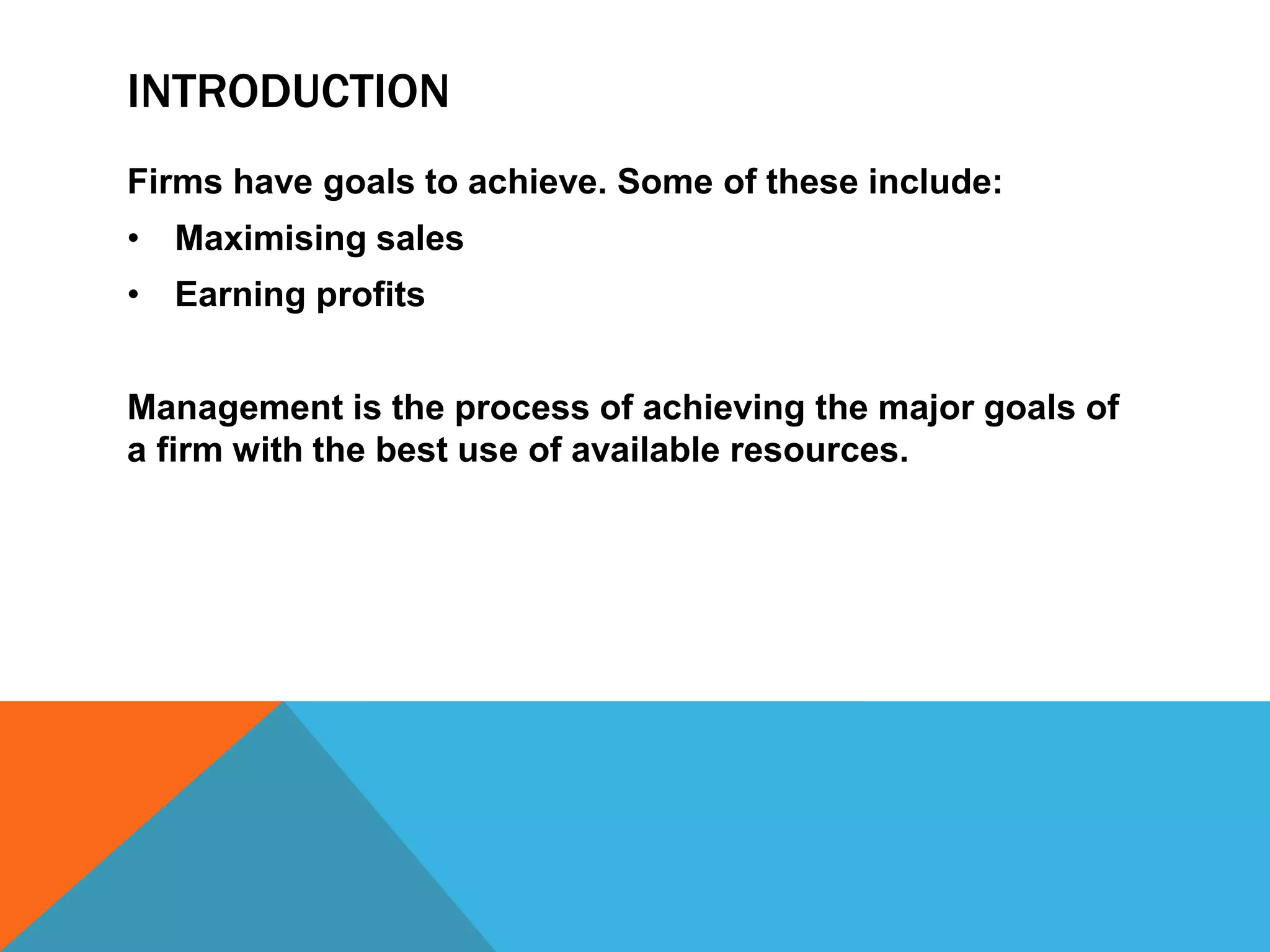 INTRODUCTION
Firms have goals to achieve. Some of these include:
• Maximising sales
• Earning profits
Management is the process of achieving the major goals of
a firm with the best use of available resources.