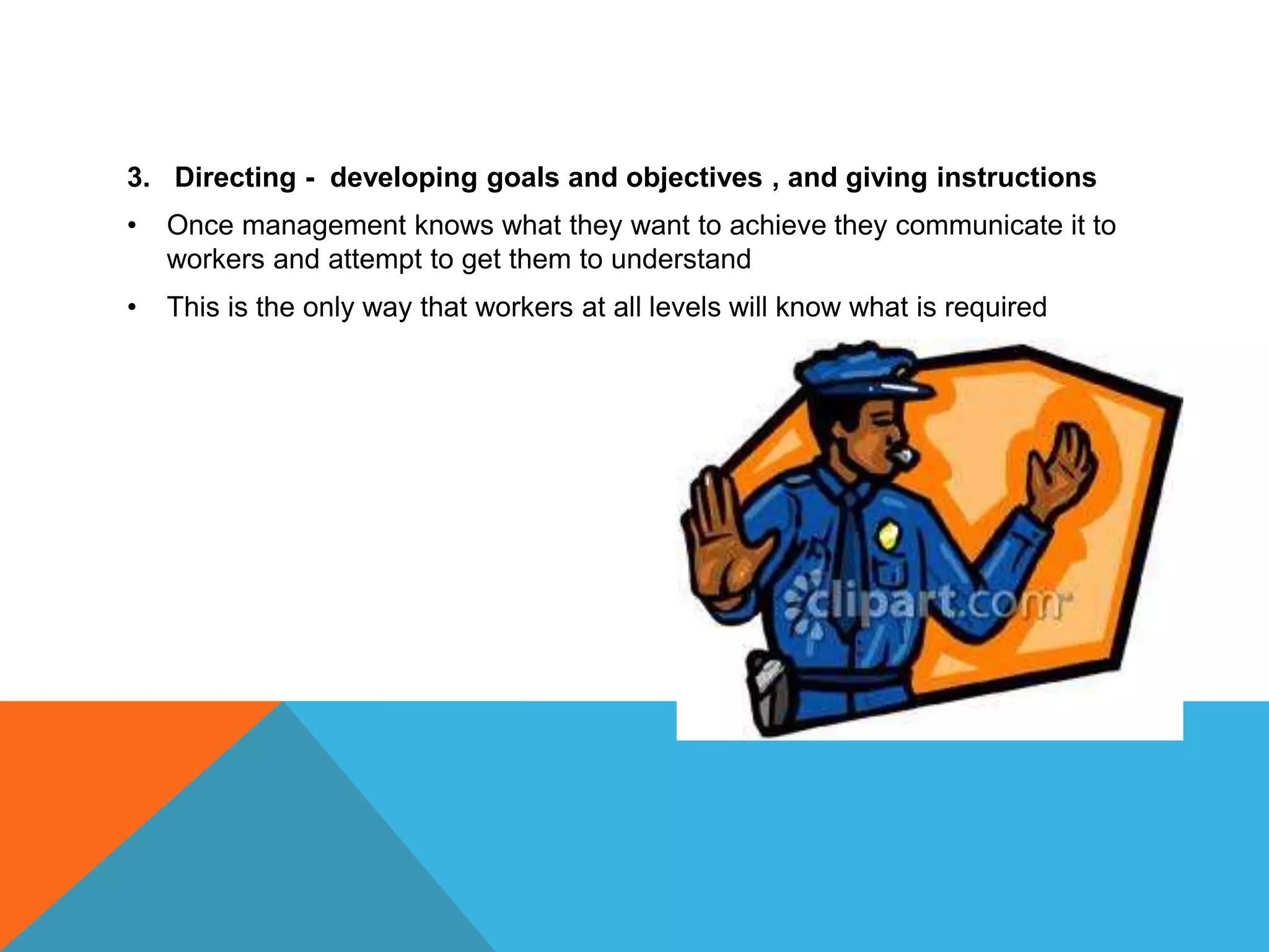 3. Directing - developing goals and objectives , and giving instructions
• Once management knows what they want to achieve they communicate it to
workers and attempt to get them to understand
• This is the only way that workers at all levels will know what is required
