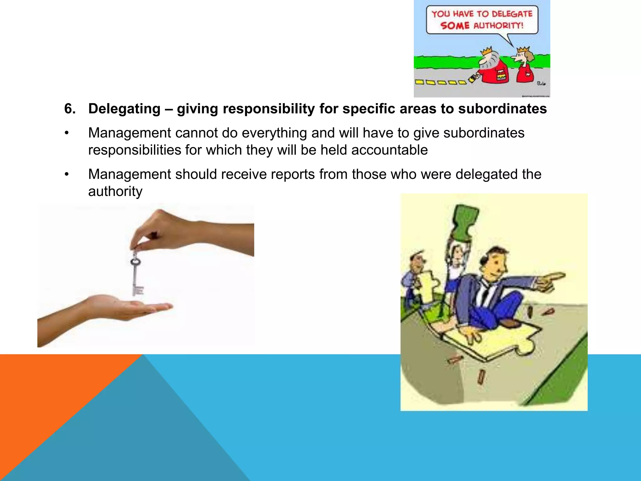 6. Delegating – giving responsibility for specific areas to subordinates
• Management cannot do everything and will have to give subordinates
responsibilities for which they will be held accountable
• Management should receive reports from those who were delegated the
authority