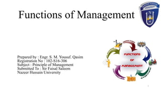 Functions of Management
Prepared by : Engr. S. M. Yousuf. Qasim
Registration No : 102-S16-306
Subject : Principle of Management
Submitted To : Sir Faisal Saleem
Nazeer Hussain University
1
 