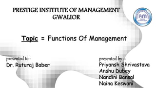 PRESTIGE INSTITUTE OF MANAGEMENT
GWALIOR
presented to -
Dr. Ruturaj Baber
presented by –
Priyansh Shrivastava
Anshu Dubey
Nandini Bansal
Naina Keswani
Topic = Functions Of Management
 