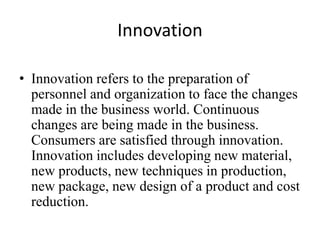 Innovation
• Innovation refers to the preparation of
personnel and organization to face the changes
made in the business world. Continuous
changes are being made in the business.
Consumers are satisfied through innovation.
Innovation includes developing new material,
new products, new techniques in production,
new package, new design of a product and cost
reduction.
 
