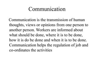 Communication
Communication is the transmission of human
thoughts, views or opinions from one person to
another person. Workers are informed about
what should be done, where it is to be done,
how it is do be done and when it is to be done.
Communication helps the regulation of job and
co-ordinates the activities
 