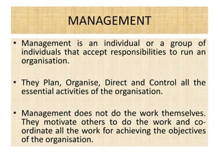 MANAGEMENT
• Management is an individual or a group of
individuals that accept responsibilities to run an
organisation.
• They Plan, Organise, Direct and Control all the
essential activities of the organisation.
• Management does not do the work themselves.
They motivate others to do the work and co-
ordinate all the work for achieving the objectives
of the organisation.
 