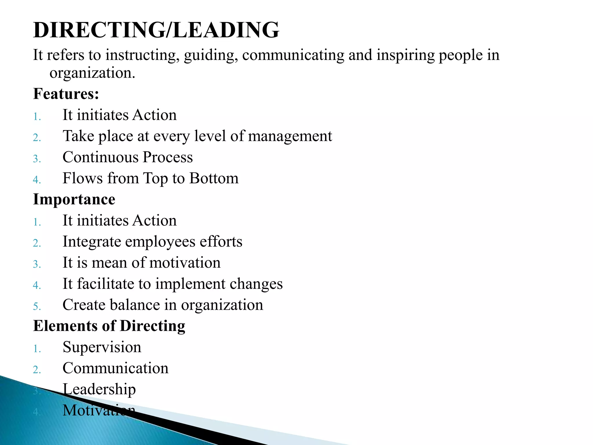 DIRECTING/LEADING
It refers to instructing, guiding, communicating and inspiring people in
organization.
Features:
1. It initiates Action
2. Take place at every level of management
3. Continuous Process
4. Flows from Top to Bottom
Importance
1. It initiates Action
2. Integrate employees efforts
3. It is mean of motivation
4. It facilitate to implement changes
5. Create balance in organization
Elements of Directing
1. Supervision
2. Communication
3. Leadership
4. Motivation
 