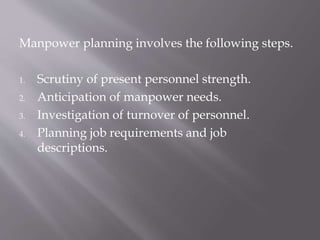 Manpower planning involves the following steps.
1. Scrutiny of present personnel strength.
2. Anticipation of manpower needs.
3. Investigation of turnover of personnel.
4. Planning job requirements and job
descriptions.
 