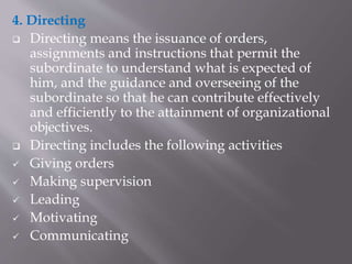 4. Directing
 Directing means the issuance of orders,
assignments and instructions that permit the
subordinate to understand what is expected of
him, and the guidance and overseeing of the
subordinate so that he can contribute effectively
and efficiently to the attainment of organizational
objectives.
 Directing includes the following activities
 Giving orders
 Making supervision
 Leading
 Motivating
 Communicating
 