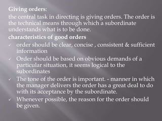 Giving orders:
the central task in directing is giving orders. The order is
the technical means through which a subordinate
understands what is to be done.
characteristics of good orders
 order should be clear, concise , consistent & sufficient
information
 Order should be based on obvious demands of a
particular situation, it seems logical to the
subordinates
 The tone of the order is important. - manner in which
the manager delivers the order has a great deal to do
with its acceptance by the subordinate.
 Whenever possible, the reason for the order should
be given.
 